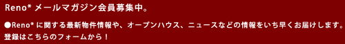 Reno*メールマガジン会員募集中。●Reno*に関する最新物件情報や、オープンハウス、ニュースなどの情報をいち早くお届けします。