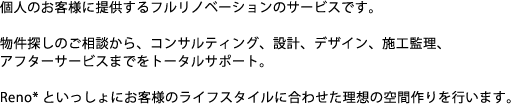 個人のお客様に提供するフルリノベーションのサービスです。物件探しのご相談から、コンサルティング、設計、デザイン、施工管理、アフターサービスまでをトータルサポート。Reno*と一緒にお客様のライフスタイルに合わせた理想の空間作りを行います。