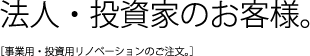 法人・投資家のお客様。事業用・投資用リノベーションのご注文