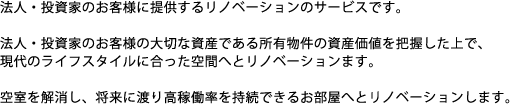 法人・投資家のお客様に提供するリノベーションのサービスです。法人・投資家のお客様の大切な資産である所有物件の資産価値を把握した上で、現代のライフスタイルに合った空間へとリノベーションします。