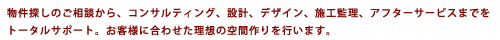物件探しのご相談から、コンサルティング、設計、デザイン、施工管理、アフターサービスまでをトータルサポート。お客様に合わせた理想の空間作りを行います。